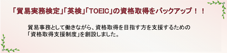 「貿易実務検定」「英検」「TOEIC」の資格取得をバックアップ!!　貿易事務として働きながら、資格取得を目指す方を支援するための「資格取得支援制度」を創設しました。