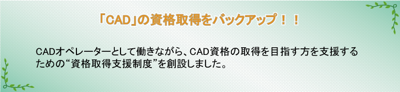 「CAD」の資格取得をバックアップ!!　CADオペレーターとして働きながら、CAD資格の取得を目指す方を支援するための“資格取得支援制度”を創設しました。