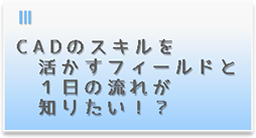 CADのスキルを活かすフィールドと１日の流れが知りたい！？