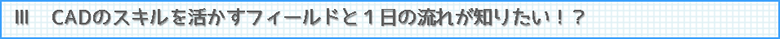 Ⅲ　CADのスキルを活かすフィールドと１日の流れが知りたい！？