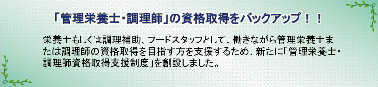 「管理栄養士・調理師」の資格取得をバックアップ!!　栄養士もしくは調理補助、フードスタッフとして、働きながら管理栄養士または調理師の資格取得を目指す方を支援するため、新たに「管理栄養士・調理師資格取得支援制度」を創設しました。