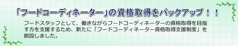 「フードコーディネーター」の資格取得をバックアップ!!　フードスタッフとして、働きながらフードコーディネーターの資格取得を目指す方を支援するため、新たに「フードコーディネーター資格取得支援制度」を創設しました。