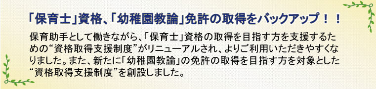 「保育士」資格、「幼稚園教諭」免許の取得をバックアップ!!　保育助手として働きながら、「保育士」資格の取得を目指す方を支援するための“資格取得支援制度”がリニューアルされ、よりご利用いただきやすくなりました。また、新たに「幼稚園教諭」の免許の取得を目指す方を対象とした“資格取得支援制度”を創設しました。