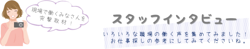 現場で働くみなさんを突撃取材！スタッフインタビューいろいろな職場の声を集めてみました！お仕事探しの参考にしてみてくださいね。