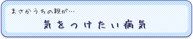 まさかうちの親が…　気をつけたい病気