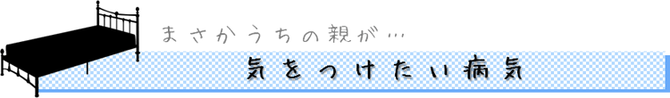 まさかうちの親が… 気をつけたい病気