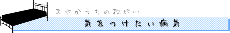 まさかうちの親が…　気をつけたい病気