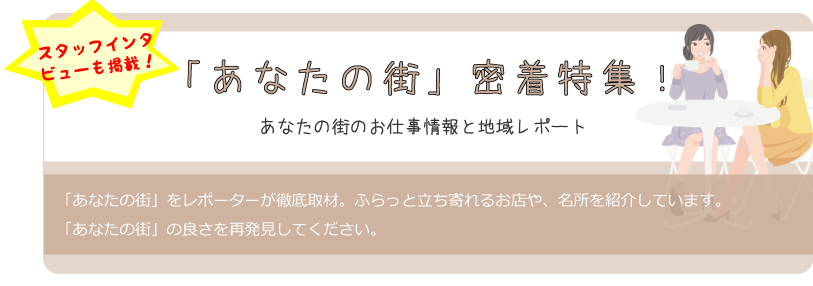 スタッフインタビューも掲載！「あなたの街」密着特集あなたの街のお仕事情報と地域レポート「あなたの街」をレポーターが徹底取材。ふらっと立ち寄れるお店や、名所を紹介しています。「あなたの街」の良さを再発見してください。