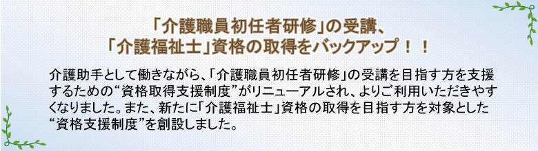 「介護職員初任者研修」の受講、「介護福祉士」資格の取得をバックアップ!!　介護助手として働きながら、「介護職員初任者研修」の受講を目指す方を支援するための“資格取得支援制度”がリニューアルされ、よりご利用いただきやすくなりました。また、新たに「介護福祉士」資格の取得を目指す方を対象とした“資格支援制度”を創設しました。