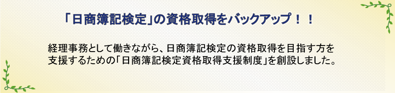 「日商簿記検定」の資格取得をバックアップ!!　経理事務として働きながら、日商簿記検定の資格取得を目指す方を支援するための「日商簿記検定資格取得支援制度」を創設しました。