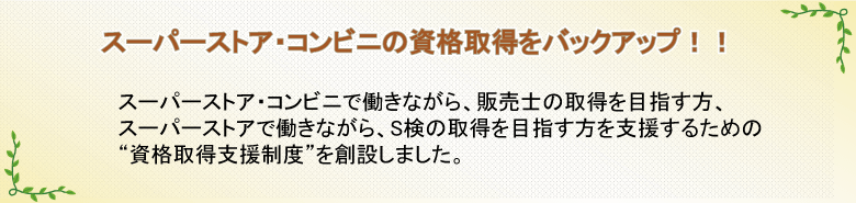 スーパーストアの資格取得をバックアップ!! スーパーストア働きながら、販売士やS検の取得を目指す方を支援するための“資格取得支援制度”を創設しました。