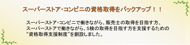 スーパーストアの資格取得をバックアップ!!　スーパーストア働きながら、販売士やS検の取得を目指す方を支援するための“資格取得支援制度”を創設しました。