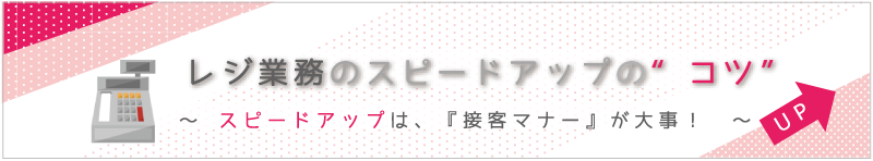 レジ業務のスピードアップの“コツ”～スピードアップは、『接客マナー』が大事！～